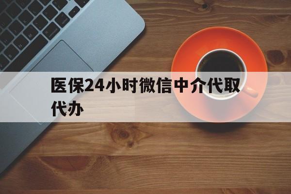 襄阳医保24小时微信中介代取代办(医保24小时微信中介代取代办怎么取消)