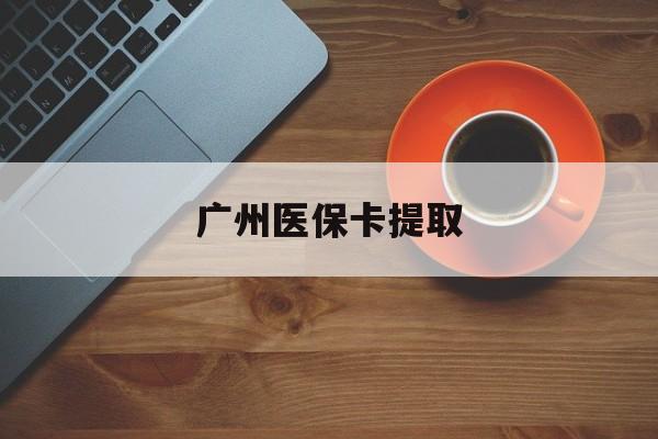 襄阳广州医保卡提取(广州医保卡提取流程)