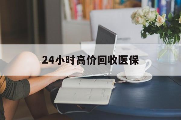 襄阳24小时高价回收医保(24小时高价回收医保小额)