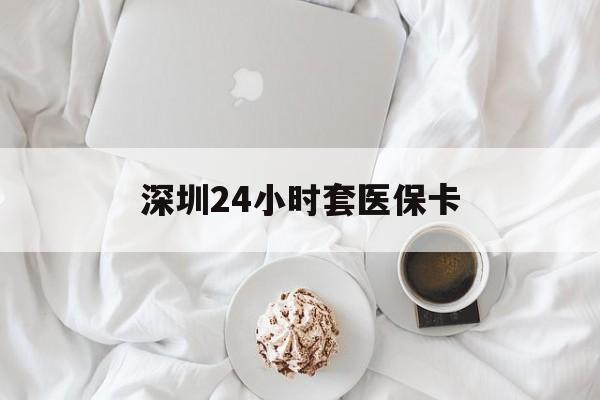 襄阳深圳24小时套医保卡(深圳医保套现有电话联系)